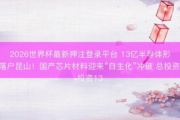 2026世界杯最新押注登录平台 13亿半导体形式落户昆山!国产芯片材料迎来“自主化”冲破 总投资13