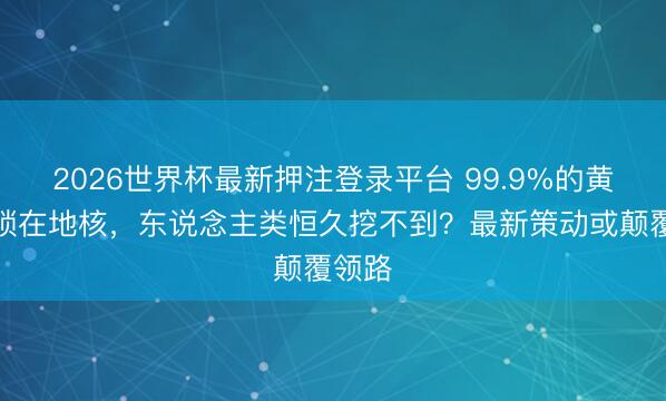 2026世界杯最新押注登录平台 99.9%的黄金皆锁在地核，东说念主类恒久挖不到？最新策动或颠覆领路