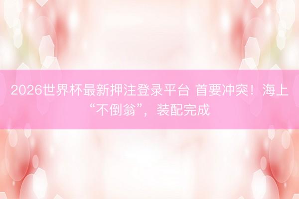 2026世界杯最新押注登录平台 首要冲突！海上“不倒翁”，装配完成
