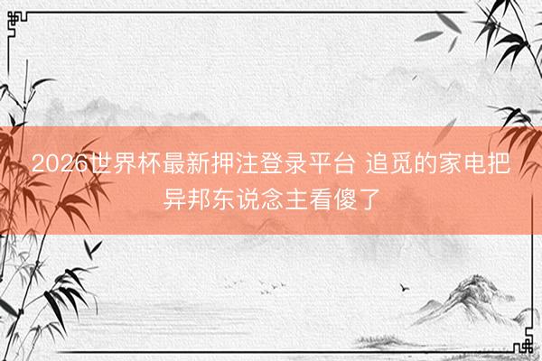 2026世界杯最新押注登录平台 追觅的家电把异邦东说念主看傻了