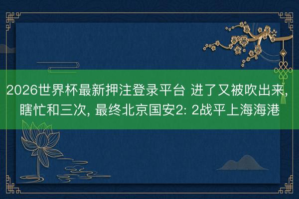 2026世界杯最新押注登录平台 进了又被吹出来， 瞎忙和三次， 最终北京国安2: 2战平上海海港