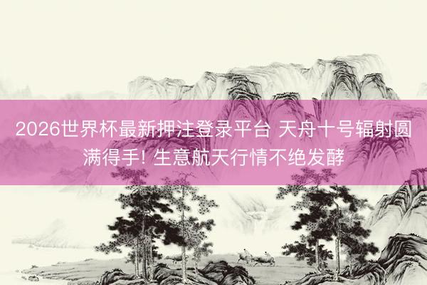 2026世界杯最新押注登录平台 天舟十号辐射圆满得手! 生意航天行情不绝发酵