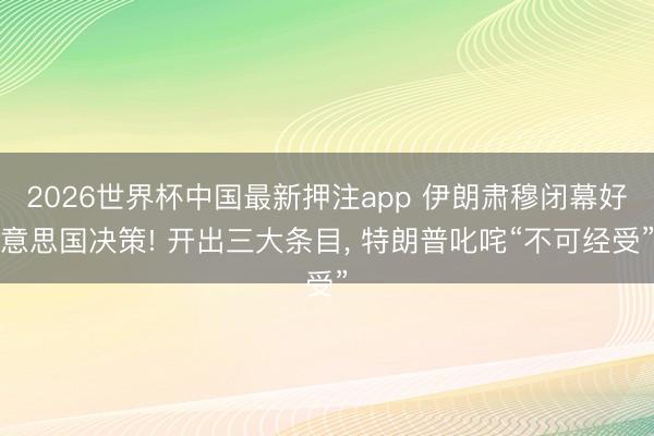 2026世界杯中国最新押注app 伊朗肃穆闭幕好意思国决策! 开出三大条目， 特朗普叱咤“不可经受”