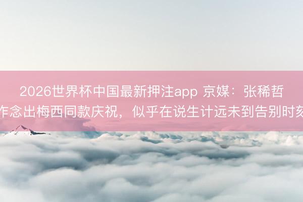 2026世界杯中国最新押注app 京媒：张稀哲作念出梅西同款庆祝，似乎在说生计远未到告别时刻