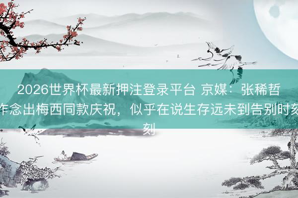 2026世界杯最新押注登录平台 京媒：张稀哲作念出梅西同款庆祝，似乎在说生存远未到告别时刻