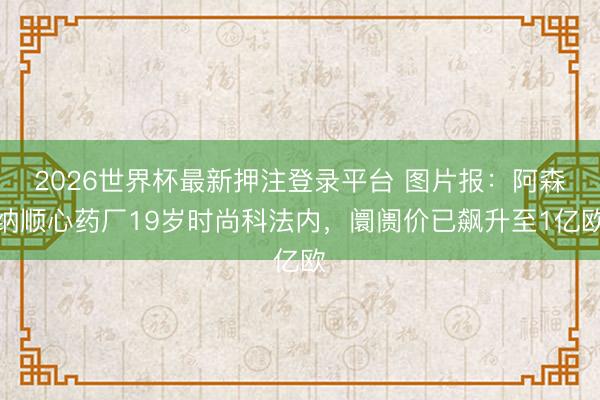 2026世界杯最新押注登录平台 图片报：阿森纳顺心药厂19岁时尚科法内，阛阓价已飙升至1亿欧