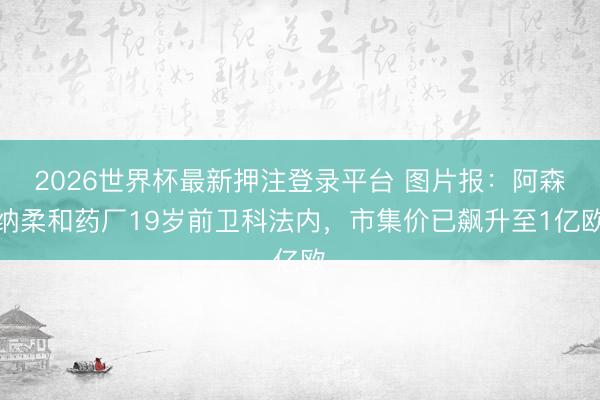 2026世界杯最新押注登录平台 图片报：阿森纳柔和药厂19岁前卫科法内，市集价已飙升至1亿欧