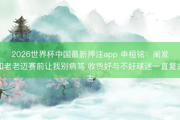 2026世界杯中国最新押注app 申桓铭：阐发和老老迈赛前让我别病笃 收货好与不好球迷一直复古