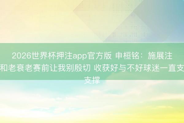 2026世界杯押注app官方版 申桓铭：施展注解和老衰老赛前让我别殷切 收获好与不好球迷一直支撑