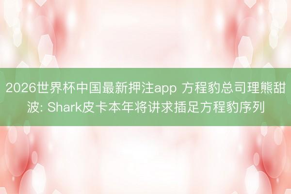 2026世界杯中国最新押注app 方程豹总司理熊甜波: Shark皮卡本年将讲求插足方程豹序列