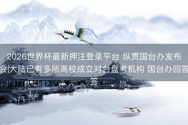 2026世界杯最新押注登录平台 纵贯国台办发布会|大陆已有多所高校成立对台盘考机构 国台办回答