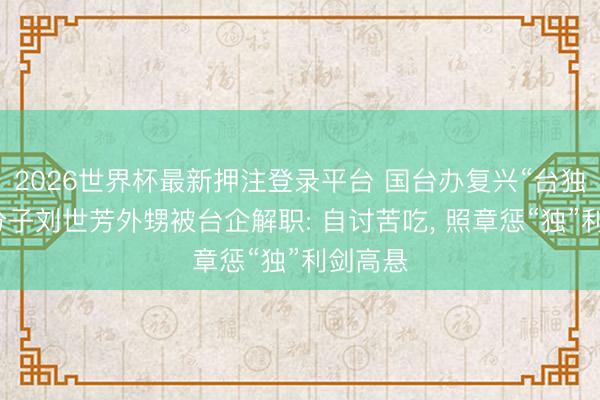 2026世界杯最新押注登录平台 国台办复兴“台独”坚忍分子刘世芳外甥被台企解职: 自讨苦吃， 照章惩“独”利剑高悬