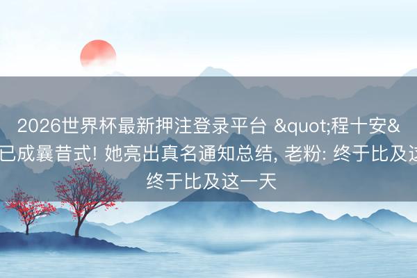 2026世界杯最新押注登录平台 "程十安"已成曩昔式! 她亮出真名通知总结， 老粉: 终于比及这一天