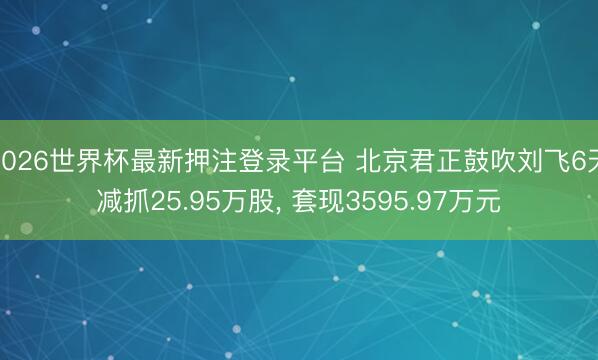2026世界杯最新押注登录平台 北京君正鼓吹刘飞6天减抓25.95万股， 套现3595.97万元