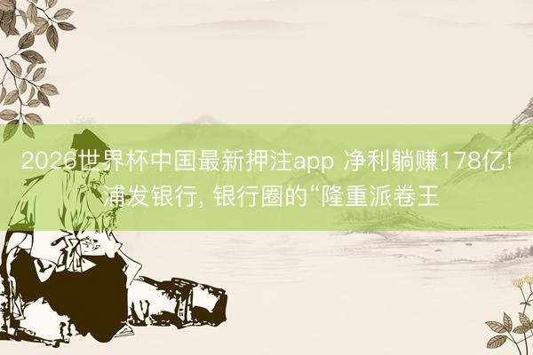 2026世界杯中国最新押注app 净利躺赚178亿! 浦发银行， 银行圈的“隆重派卷王
