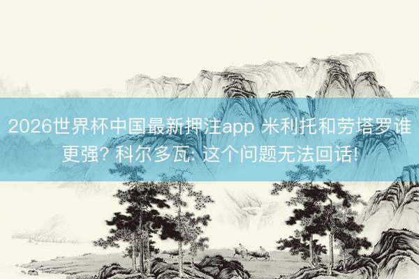 2026世界杯中国最新押注app 米利托和劳塔罗谁更强? 科尔多瓦: 这个问题无法回话!