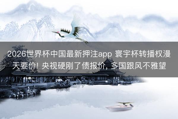 2026世界杯中国最新押注app 寰宇杯转播权漫天要价! 央视硬刚了债报价， 多国跟风不雅望