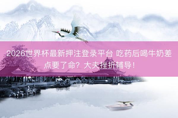 2026世界杯最新押注登录平台 吃药后喝牛奶差点要了命？大夫挫折辅导！