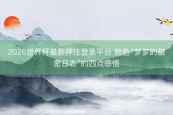 2026世界杯最新押注登录平台 脸色“梦梦的甜密日志”的四点感悟