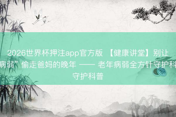 2026世界杯押注app官方版 【健康讲堂】别让 “病弱” 偷走爸妈的晚年 —— 老年病弱全方针守护科普