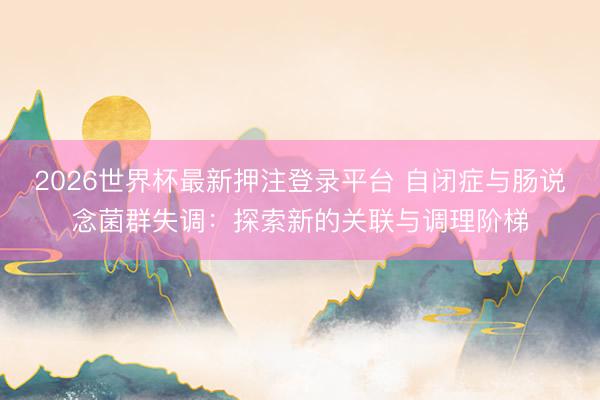 2026世界杯最新押注登录平台 自闭症与肠说念菌群失调：探索新的关联与调理阶梯
