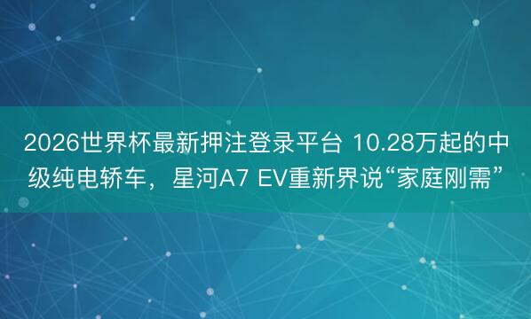 2026世界杯最新押注登录平台 10.28万起的中级纯电轿车，星河A7 EV重新界说“家庭刚需”