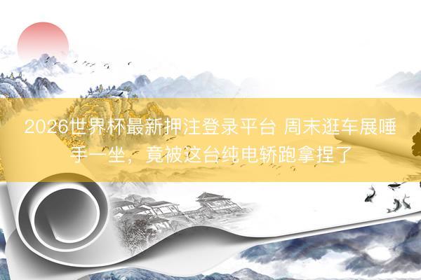 2026世界杯最新押注登录平台 周末逛车展唾手一坐，竟被这台纯电轿跑拿捏了