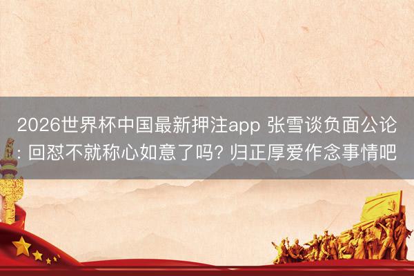 2026世界杯中国最新押注app 张雪谈负面公论: 回怼不就称心如意了吗? 归正厚爱作念事情吧