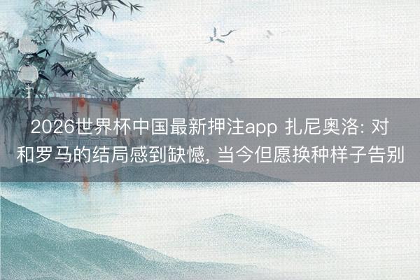 2026世界杯中国最新押注app 扎尼奥洛: 对和罗马的结局感到缺憾， 当今但愿换种样子告别