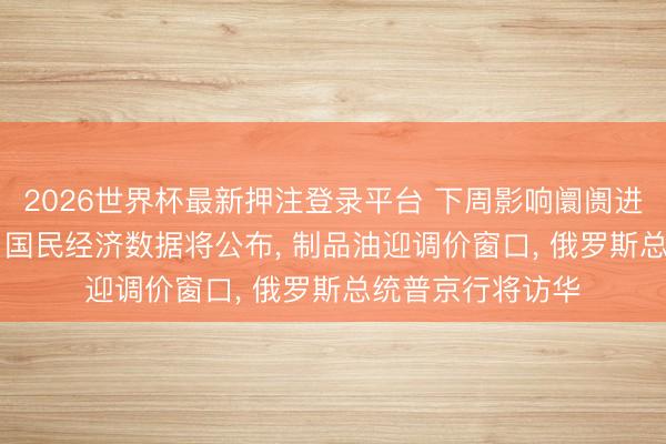 2026世界杯最新押注登录平台 下周影响阛阓进犯资讯前瞻: 4月国民经济数据将公布， 制品油迎调价窗口， 俄罗斯总统普京行将访华