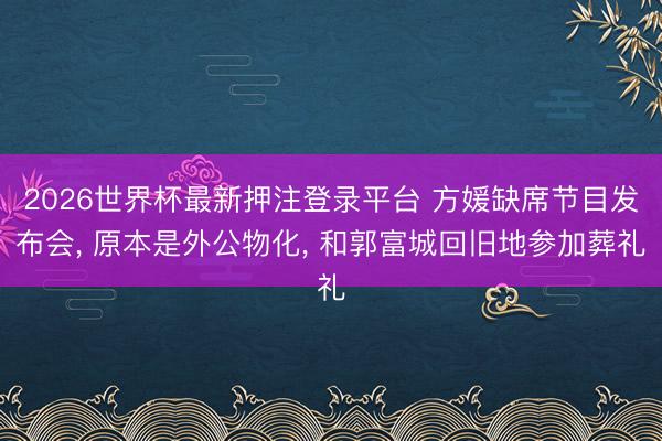 2026世界杯最新押注登录平台 方媛缺席节目发布会， 原本是外公物化， 和郭富城回旧地参加葬礼