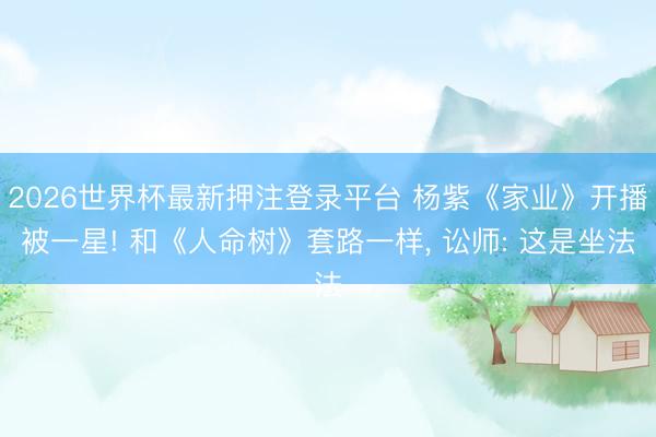 2026世界杯最新押注登录平台 杨紫《家业》开播被一星! 和《人命树》套路一样， 讼师: 这是坐法