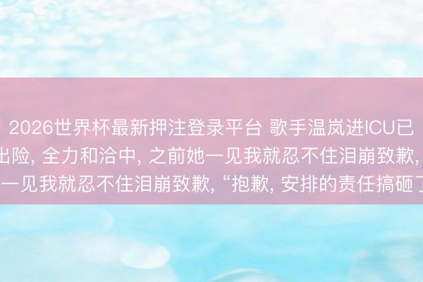2026世界杯最新押注登录平台 歌手温岚进ICU已3天， 牙东谈主: 仍未出险， 全力和洽中， 之前她一见我就忍不住泪崩致歉， “抱歉， 安排的责任搞砸了”