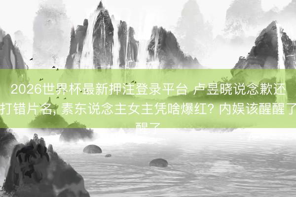 2026世界杯最新押注登录平台 卢昱晓说念歉还打错片名， 素东说念主女主凭啥爆红? 内娱该醒醒了