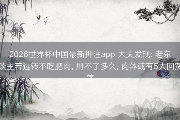 2026世界杯中国最新押注app 大夫发现: 老东谈主若运转不吃肥肉, 用不了多久, 肉体或有5大回荡