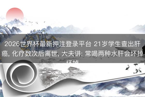 2026世界杯最新押注登录平台 21岁学生查出肝癌， 化疗数次后离世， 大夫讲: 常喝两种水肝会坏掉