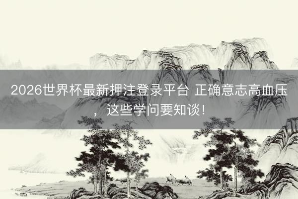 2026世界杯最新押注登录平台 正确意志高血压，这些学问要知谈！