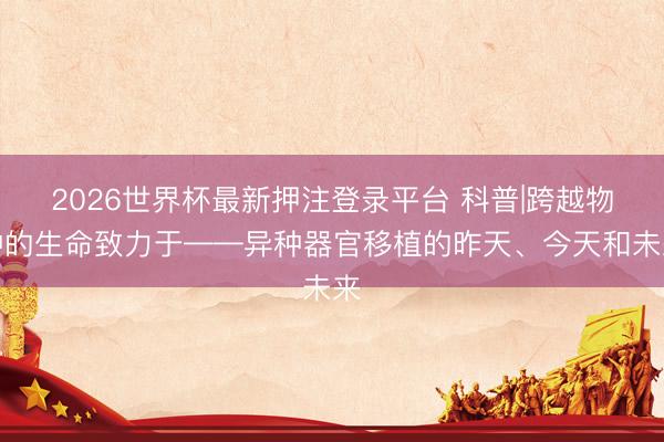 2026世界杯最新押注登录平台 科普|跨越物种的生命致力于——异种器官移植的昨天、今天和未来
