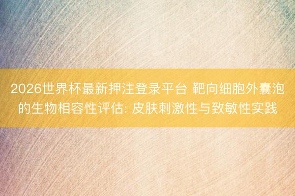 2026世界杯最新押注登录平台 靶向细胞外囊泡的生物相容性评估: 皮肤刺激性与致敏性实践