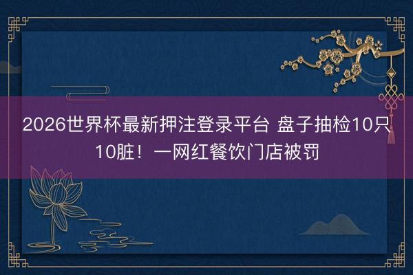2026世界杯最新押注登录平台 盘子抽检10只10脏！一网红餐饮门店被罚