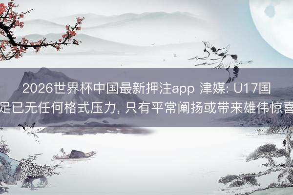 2026世界杯中国最新押注app 津媒: U17国足已无任何格式压力， 只有平常阐扬或带来雄伟惊喜