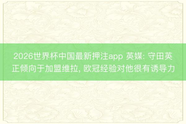 2026世界杯中国最新押注app 英媒: 守田英正倾向于加盟维拉， 欧冠经验对他很有诱导力