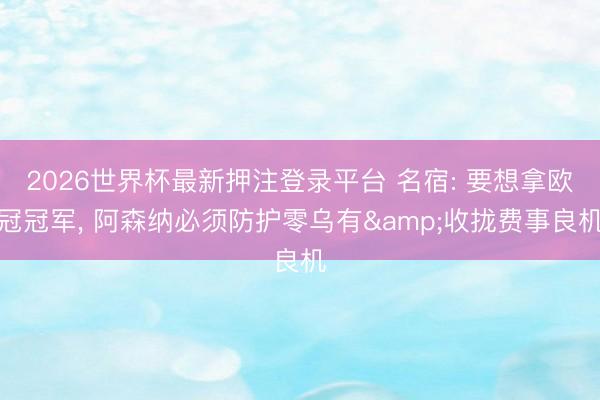 2026世界杯最新押注登录平台 名宿: 要想拿欧冠冠军， 阿森纳必须防护零乌有&收拢费事良机