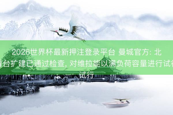 2026世界杯最新押注登录平台 曼城官方: 北看台扩建已通过检查， 对维拉能以满负荷容量进行试行