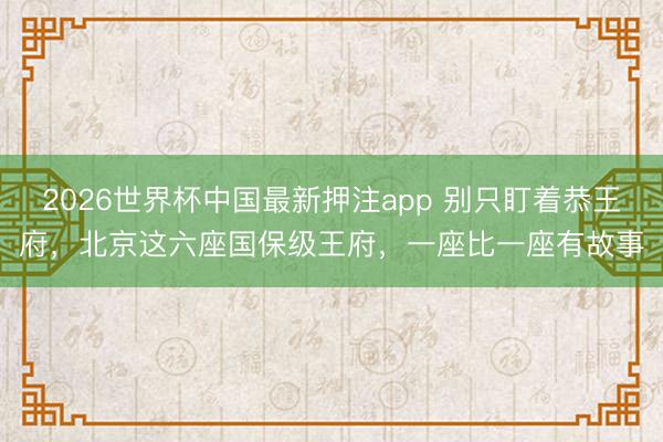 2026世界杯中国最新押注app 别只盯着恭王府,北京这六座国保级王府,一座比一座有故事