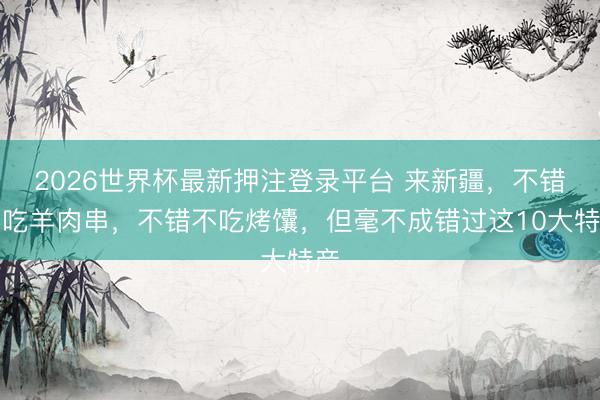 2026世界杯最新押注登录平台 来新疆，不错不吃羊肉串，不错不吃烤馕，但毫不成错过这10大特产
