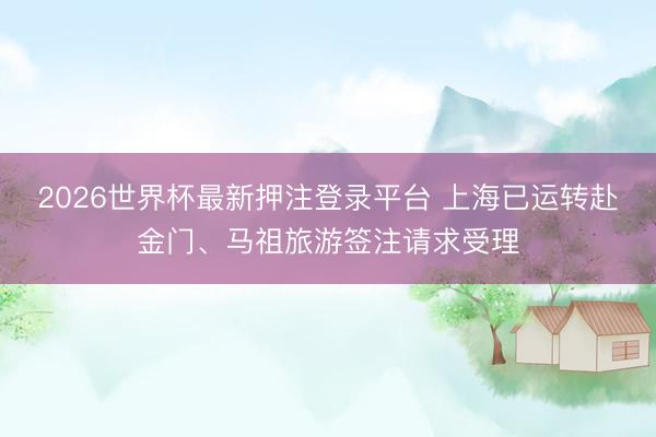 2026世界杯最新押注登录平台 上海已运转赴金门、马祖旅游签注请求受理