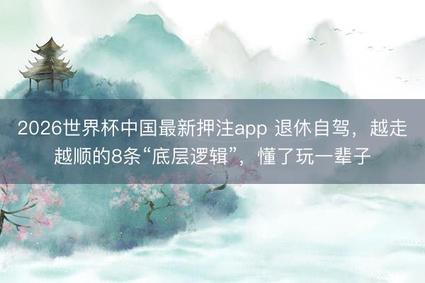 2026世界杯中国最新押注app 退休自驾，越走越顺的8条“底层逻辑”，懂了玩一辈子