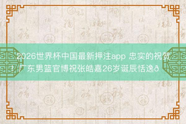 2026世界杯中国最新押注app 忠实的祝贺！广东男篮官博祝张皓嘉26岁诞辰恬逸🎂