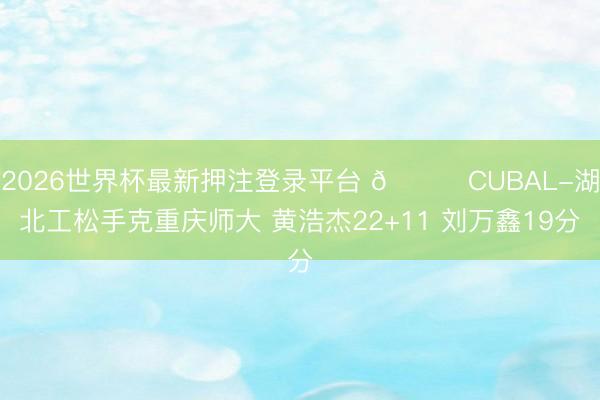 2026世界杯最新押注登录平台 🏀CUBAL-湖北工松手克重庆师大 黄浩杰22+11 刘万鑫19分
